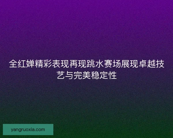 全红婵精彩表现再现跳水赛场展现卓越技艺与完美稳定性
