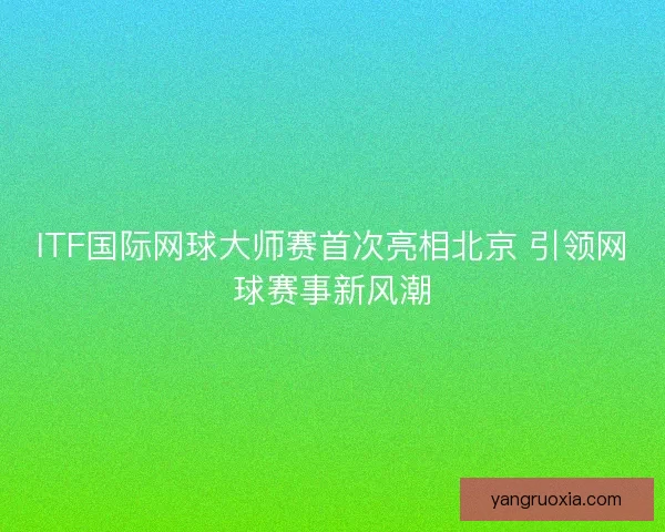 ITF国际网球大师赛首次亮相北京 引领网球赛事新风潮