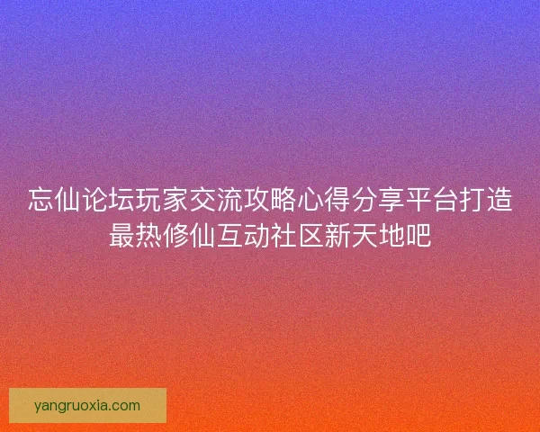 忘仙论坛玩家交流攻略心得分享平台打造最热修仙互动社区新天地吧