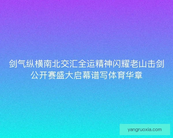 剑气纵横南北交汇全运精神闪耀老山击剑公开赛盛大启幕谱写体育华章