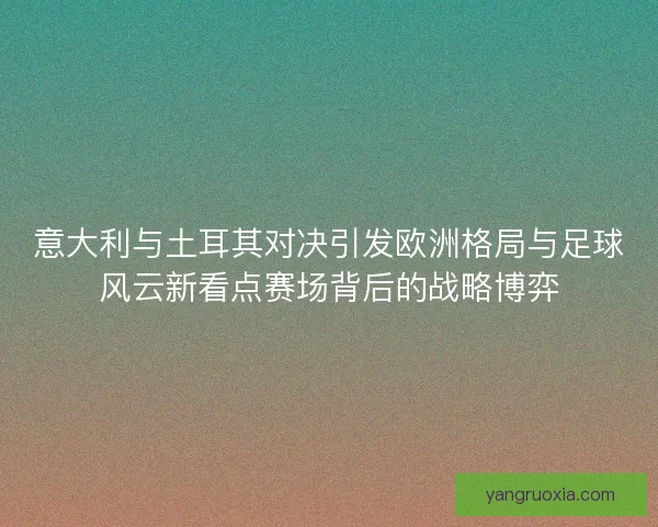 意大利与土耳其对决引发欧洲格局与足球风云新看点赛场背后的战略博弈