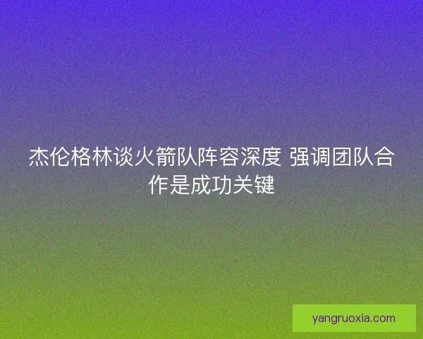 杰伦格林谈火箭队阵容深度 强调团队合作是成功关键