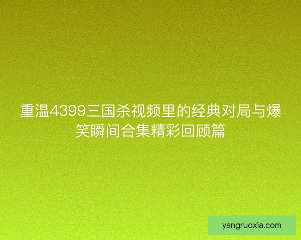 重温4399三国杀视频里的经典对局与爆笑瞬间合集精彩回顾篇