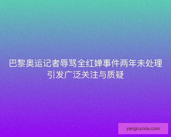 巴黎奥运记者辱骂全红婵事件两年未处理引发广泛关注与质疑