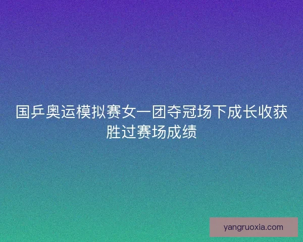 国乒奥运模拟赛女一团夺冠场下成长收获胜过赛场成绩