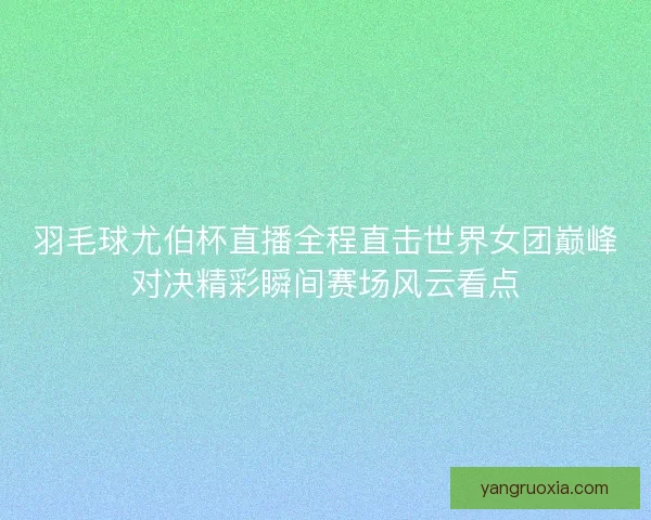 羽毛球尤伯杯直播全程直击世界女团巅峰对决精彩瞬间赛场风云看点
